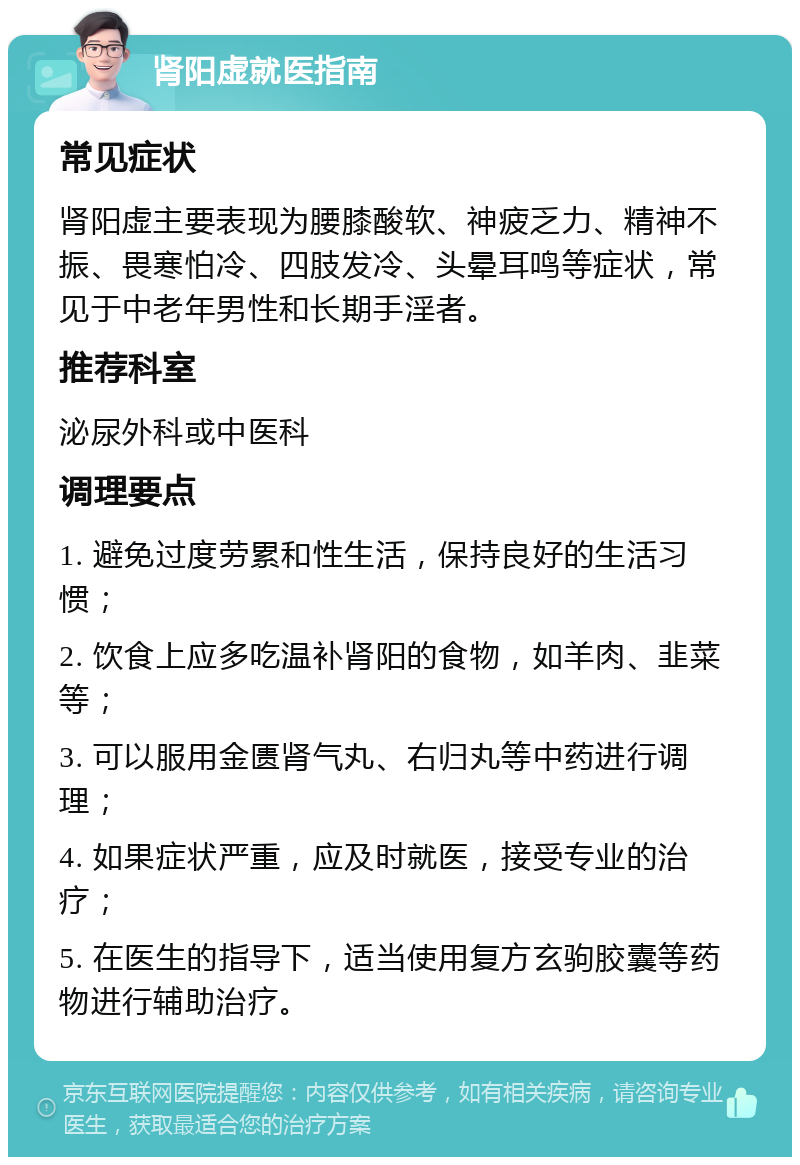 肾阳虚就医指南 常见症状 肾阳虚主要表现为腰膝酸软、神疲乏力、精神不振、畏寒怕冷、四肢发冷、头晕耳鸣等症状，常见于中老年男性和长期手淫者。 推荐科室 泌尿外科或中医科 调理要点 1. 避免过度劳累和性生活，保持良好的生活习惯； 2. 饮食上应多吃温补肾阳的食物，如羊肉、韭菜等； 3. 可以服用金匮肾气丸、右归丸等中药进行调理； 4. 如果症状严重，应及时就医，接受专业的治疗； 5. 在医生的指导下，适当使用复方玄驹胶囊等药物进行辅助治疗。