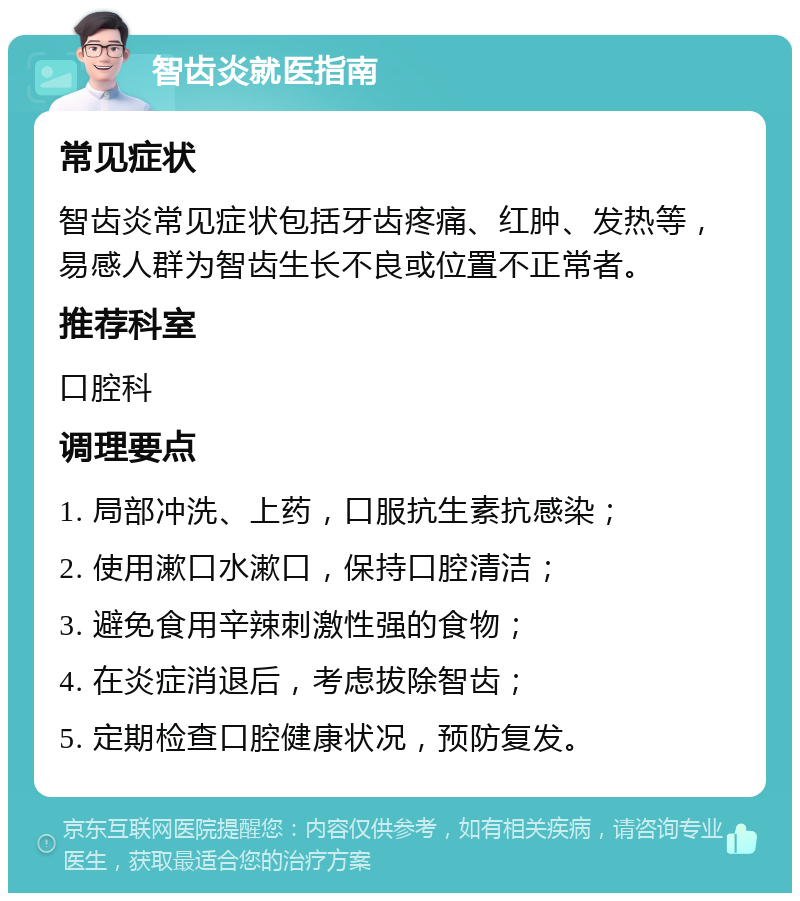 智齿炎就医指南 常见症状 智齿炎常见症状包括牙齿疼痛、红肿、发热等，易感人群为智齿生长不良或位置不正常者。 推荐科室 口腔科 调理要点 1. 局部冲洗、上药，口服抗生素抗感染； 2. 使用漱口水漱口，保持口腔清洁； 3. 避免食用辛辣刺激性强的食物； 4. 在炎症消退后，考虑拔除智齿； 5. 定期检查口腔健康状况，预防复发。