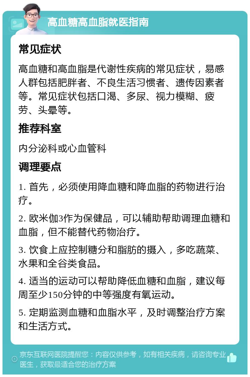 高血糖高血脂就医指南 常见症状 高血糖和高血脂是代谢性疾病的常见症状，易感人群包括肥胖者、不良生活习惯者、遗传因素者等。常见症状包括口渴、多尿、视力模糊、疲劳、头晕等。 推荐科室 内分泌科或心血管科 调理要点 1. 首先，必须使用降血糖和降血脂的药物进行治疗。 2. 欧米伽3作为保健品，可以辅助帮助调理血糖和血脂，但不能替代药物治疗。 3. 饮食上应控制糖分和脂肪的摄入，多吃蔬菜、水果和全谷类食品。 4. 适当的运动可以帮助降低血糖和血脂，建议每周至少150分钟的中等强度有氧运动。 5. 定期监测血糖和血脂水平，及时调整治疗方案和生活方式。