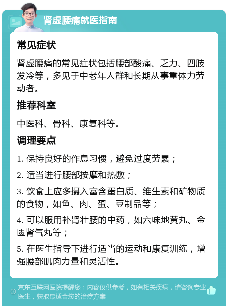 肾虚腰痛就医指南 常见症状 肾虚腰痛的常见症状包括腰部酸痛、乏力、四肢发冷等，多见于中老年人群和长期从事重体力劳动者。 推荐科室 中医科、骨科、康复科等。 调理要点 1. 保持良好的作息习惯，避免过度劳累； 2. 适当进行腰部按摩和热敷； 3. 饮食上应多摄入富含蛋白质、维生素和矿物质的食物，如鱼、肉、蛋、豆制品等； 4. 可以服用补肾壮腰的中药，如六味地黄丸、金匮肾气丸等； 5. 在医生指导下进行适当的运动和康复训练，增强腰部肌肉力量和灵活性。