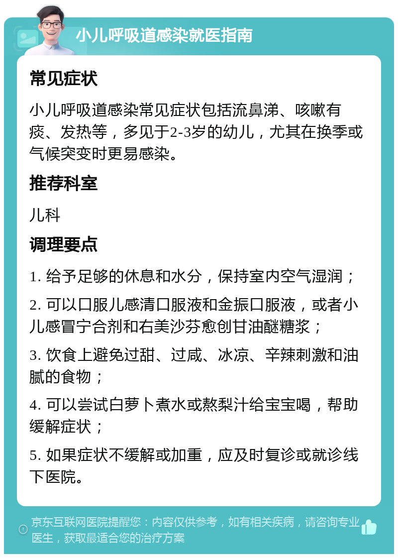 小儿呼吸道感染就医指南 常见症状 小儿呼吸道感染常见症状包括流鼻涕、咳嗽有痰、发热等，多见于2-3岁的幼儿，尤其在换季或气候突变时更易感染。 推荐科室 儿科 调理要点 1. 给予足够的休息和水分，保持室内空气湿润； 2. 可以口服儿感清口服液和金振口服液，或者小儿感冒宁合剂和右美沙芬愈创甘油醚糖浆； 3. 饮食上避免过甜、过咸、冰凉、辛辣刺激和油腻的食物； 4. 可以尝试白萝卜煮水或熬梨汁给宝宝喝，帮助缓解症状； 5. 如果症状不缓解或加重，应及时复诊或就诊线下医院。