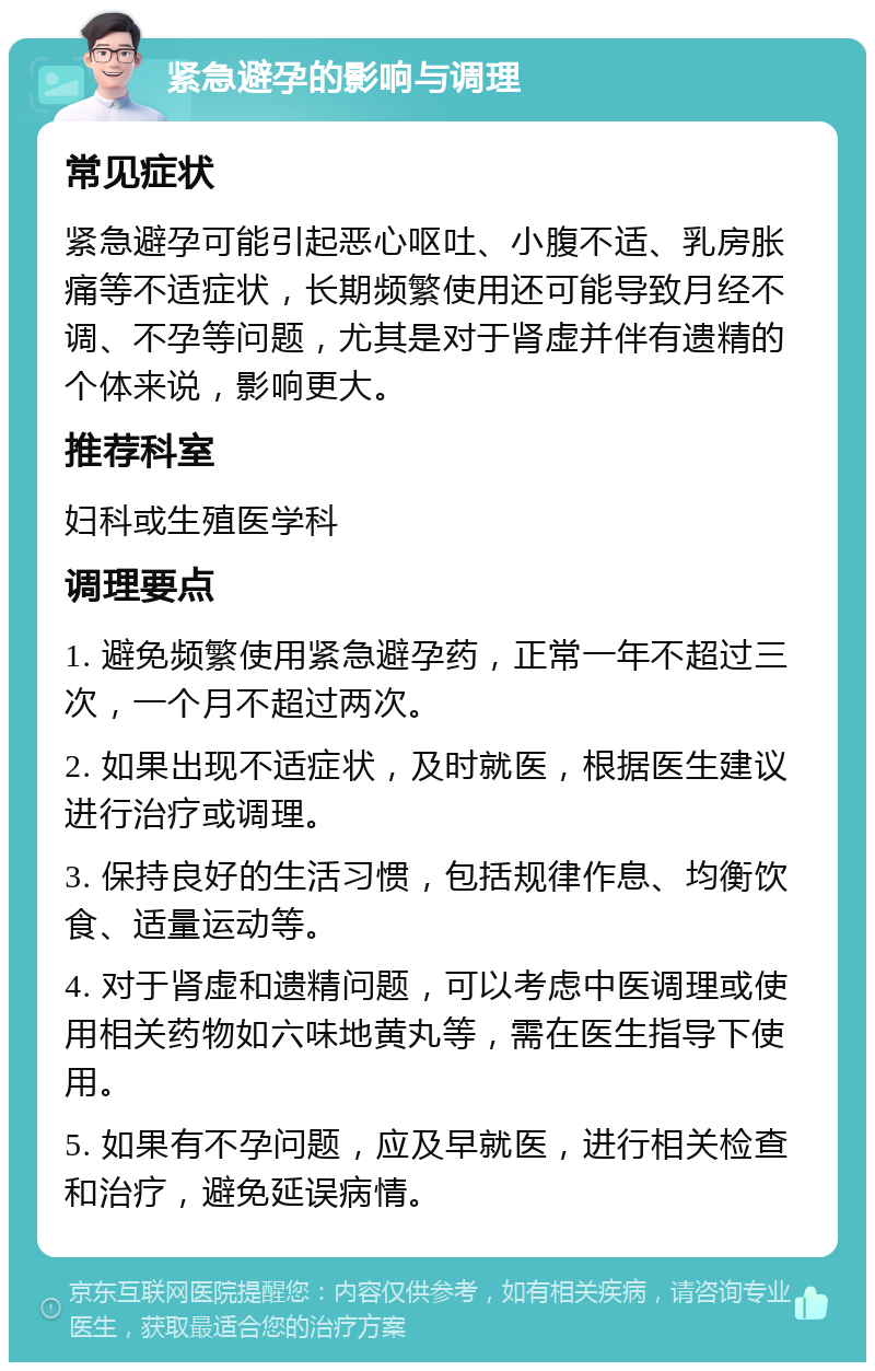 紧急避孕的影响与调理 常见症状 紧急避孕可能引起恶心呕吐、小腹不适、乳房胀痛等不适症状，长期频繁使用还可能导致月经不调、不孕等问题，尤其是对于肾虚并伴有遗精的个体来说，影响更大。 推荐科室 妇科或生殖医学科 调理要点 1. 避免频繁使用紧急避孕药，正常一年不超过三次，一个月不超过两次。 2. 如果出现不适症状，及时就医，根据医生建议进行治疗或调理。 3. 保持良好的生活习惯，包括规律作息、均衡饮食、适量运动等。 4. 对于肾虚和遗精问题，可以考虑中医调理或使用相关药物如六味地黄丸等，需在医生指导下使用。 5. 如果有不孕问题，应及早就医，进行相关检查和治疗，避免延误病情。