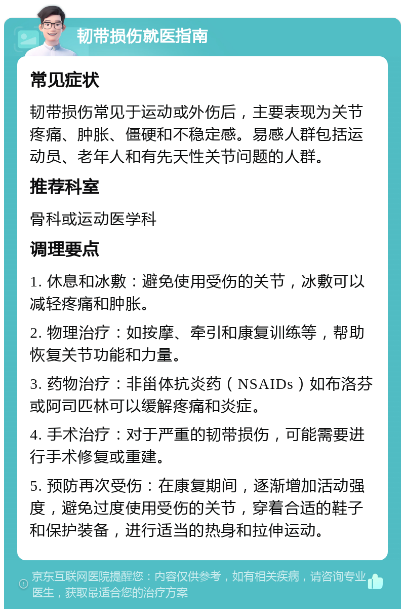 韧带损伤就医指南 常见症状 韧带损伤常见于运动或外伤后，主要表现为关节疼痛、肿胀、僵硬和不稳定感。易感人群包括运动员、老年人和有先天性关节问题的人群。 推荐科室 骨科或运动医学科 调理要点 1. 休息和冰敷：避免使用受伤的关节，冰敷可以减轻疼痛和肿胀。 2. 物理治疗：如按摩、牵引和康复训练等，帮助恢复关节功能和力量。 3. 药物治疗：非甾体抗炎药（NSAIDs）如布洛芬或阿司匹林可以缓解疼痛和炎症。 4. 手术治疗：对于严重的韧带损伤，可能需要进行手术修复或重建。 5. 预防再次受伤：在康复期间，逐渐增加活动强度，避免过度使用受伤的关节，穿着合适的鞋子和保护装备，进行适当的热身和拉伸运动。