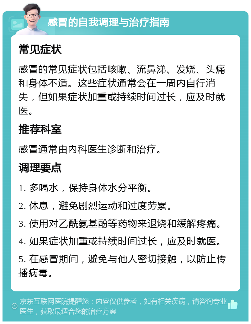 感冒的自我调理与治疗指南 常见症状 感冒的常见症状包括咳嗽、流鼻涕、发烧、头痛和身体不适。这些症状通常会在一周内自行消失，但如果症状加重或持续时间过长，应及时就医。 推荐科室 感冒通常由内科医生诊断和治疗。 调理要点 1. 多喝水，保持身体水分平衡。 2. 休息，避免剧烈运动和过度劳累。 3. 使用对乙酰氨基酚等药物来退烧和缓解疼痛。 4. 如果症状加重或持续时间过长，应及时就医。 5. 在感冒期间，避免与他人密切接触，以防止传播病毒。