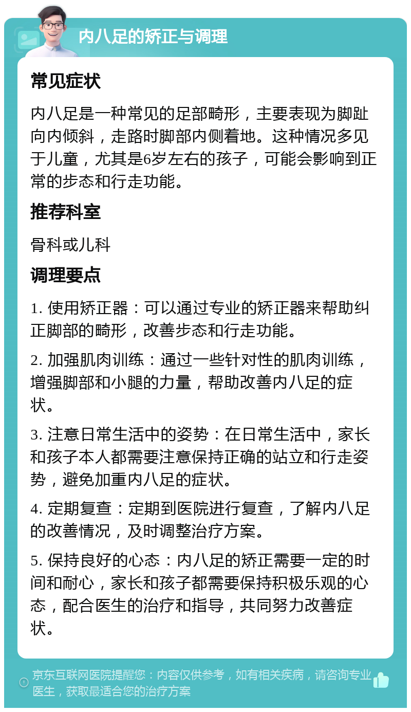 内八足的矫正与调理 常见症状 内八足是一种常见的足部畸形，主要表现为脚趾向内倾斜，走路时脚部内侧着地。这种情况多见于儿童，尤其是6岁左右的孩子，可能会影响到正常的步态和行走功能。 推荐科室 骨科或儿科 调理要点 1. 使用矫正器：可以通过专业的矫正器来帮助纠正脚部的畸形，改善步态和行走功能。 2. 加强肌肉训练：通过一些针对性的肌肉训练，增强脚部和小腿的力量，帮助改善内八足的症状。 3. 注意日常生活中的姿势：在日常生活中，家长和孩子本人都需要注意保持正确的站立和行走姿势，避免加重内八足的症状。 4. 定期复查：定期到医院进行复查，了解内八足的改善情况，及时调整治疗方案。 5. 保持良好的心态：内八足的矫正需要一定的时间和耐心，家长和孩子都需要保持积极乐观的心态，配合医生的治疗和指导，共同努力改善症状。