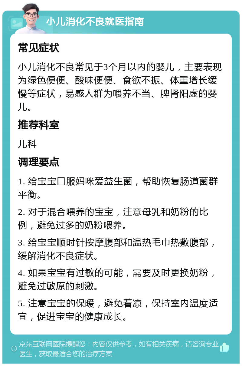 小儿消化不良就医指南 常见症状 小儿消化不良常见于3个月以内的婴儿，主要表现为绿色便便、酸味便便、食欲不振、体重增长缓慢等症状，易感人群为喂养不当、脾肾阳虚的婴儿。 推荐科室 儿科 调理要点 1. 给宝宝口服妈咪爱益生菌，帮助恢复肠道菌群平衡。 2. 对于混合喂养的宝宝，注意母乳和奶粉的比例，避免过多的奶粉喂养。 3. 给宝宝顺时针按摩腹部和温热毛巾热敷腹部，缓解消化不良症状。 4. 如果宝宝有过敏的可能，需要及时更换奶粉，避免过敏原的刺激。 5. 注意宝宝的保暖，避免着凉，保持室内温度适宜，促进宝宝的健康成长。