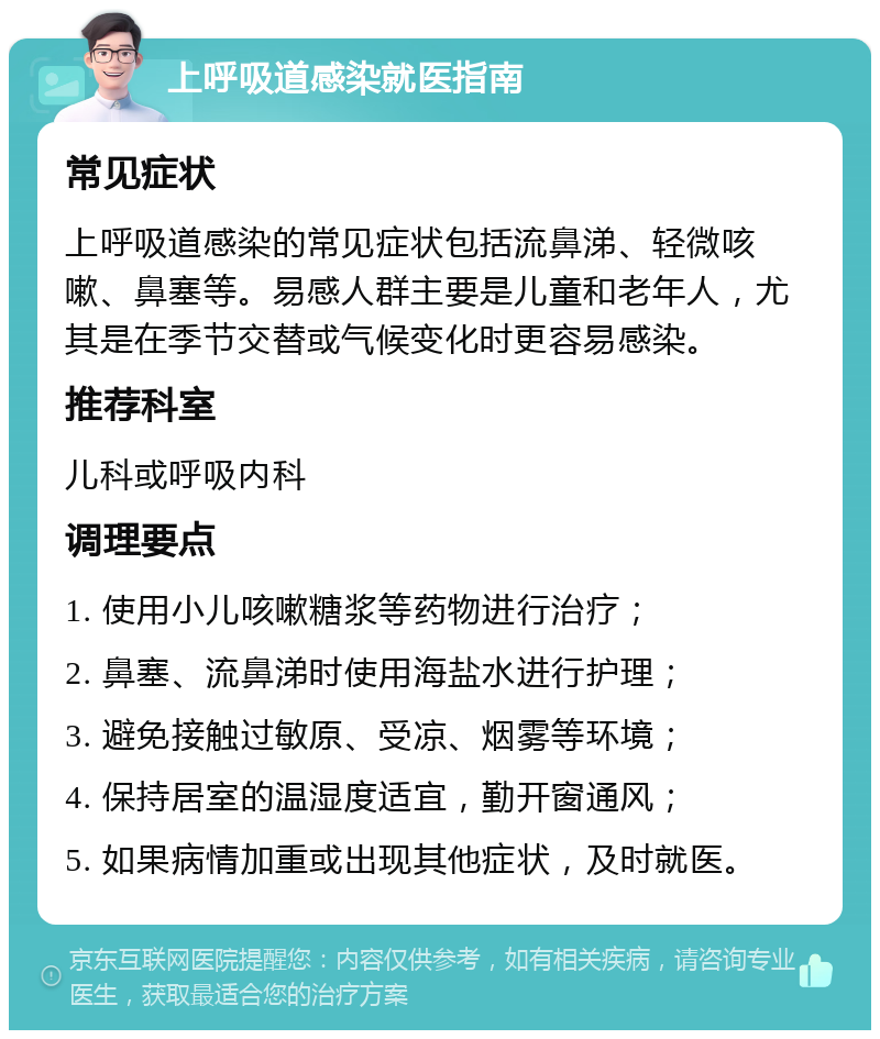 上呼吸道感染就医指南 常见症状 上呼吸道感染的常见症状包括流鼻涕、轻微咳嗽、鼻塞等。易感人群主要是儿童和老年人，尤其是在季节交替或气候变化时更容易感染。 推荐科室 儿科或呼吸内科 调理要点 1. 使用小儿咳嗽糖浆等药物进行治疗； 2. 鼻塞、流鼻涕时使用海盐水进行护理； 3. 避免接触过敏原、受凉、烟雾等环境； 4. 保持居室的温湿度适宜，勤开窗通风； 5. 如果病情加重或出现其他症状，及时就医。