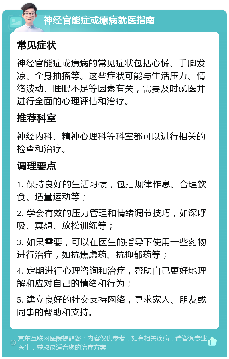 神经官能症或癔病就医指南 常见症状 神经官能症或癔病的常见症状包括心慌、手脚发凉、全身抽搐等。这些症状可能与生活压力、情绪波动、睡眠不足等因素有关，需要及时就医并进行全面的心理评估和治疗。 推荐科室 神经内科、精神心理科等科室都可以进行相关的检查和治疗。 调理要点 1. 保持良好的生活习惯，包括规律作息、合理饮食、适量运动等； 2. 学会有效的压力管理和情绪调节技巧，如深呼吸、冥想、放松训练等； 3. 如果需要，可以在医生的指导下使用一些药物进行治疗，如抗焦虑药、抗抑郁药等； 4. 定期进行心理咨询和治疗，帮助自己更好地理解和应对自己的情绪和行为； 5. 建立良好的社交支持网络，寻求家人、朋友或同事的帮助和支持。