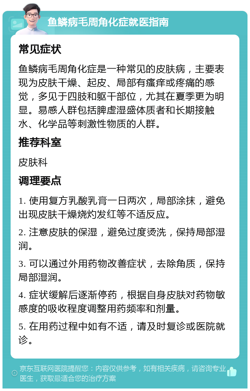 鱼鳞病毛周角化症就医指南 常见症状 鱼鳞病毛周角化症是一种常见的皮肤病，主要表现为皮肤干燥、起皮、局部有瘙痒或疼痛的感觉，多见于四肢和躯干部位，尤其在夏季更为明显。易感人群包括脾虚湿盛体质者和长期接触水、化学品等刺激性物质的人群。 推荐科室 皮肤科 调理要点 1. 使用复方乳酸乳膏一日两次，局部涂抹，避免出现皮肤干燥烧灼发红等不适反应。 2. 注意皮肤的保湿，避免过度烫洗，保持局部湿润。 3. 可以通过外用药物改善症状，去除角质，保持局部湿润。 4. 症状缓解后逐渐停药，根据自身皮肤对药物敏感度的吸收程度调整用药频率和剂量。 5. 在用药过程中如有不适，请及时复诊或医院就诊。