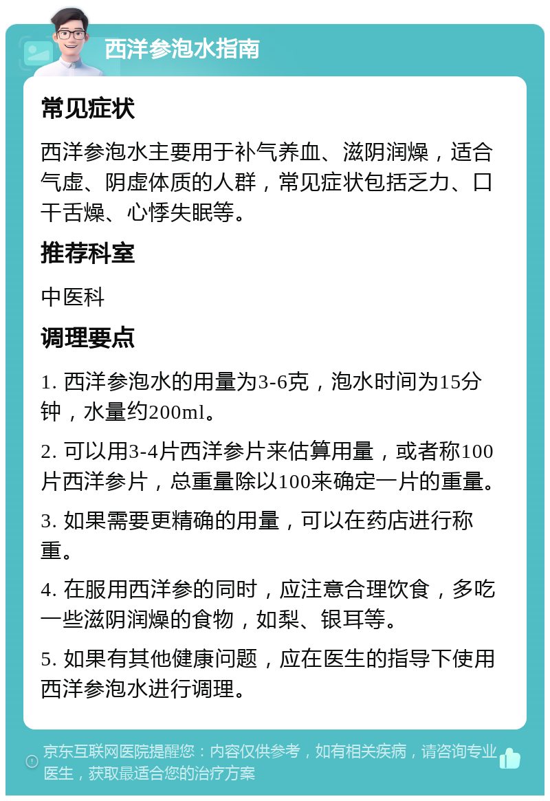 西洋参泡水指南 常见症状 西洋参泡水主要用于补气养血、滋阴润燥，适合气虚、阴虚体质的人群，常见症状包括乏力、口干舌燥、心悸失眠等。 推荐科室 中医科 调理要点 1. 西洋参泡水的用量为3-6克，泡水时间为15分钟，水量约200ml。 2. 可以用3-4片西洋参片来估算用量，或者称100片西洋参片，总重量除以100来确定一片的重量。 3. 如果需要更精确的用量，可以在药店进行称重。 4. 在服用西洋参的同时，应注意合理饮食，多吃一些滋阴润燥的食物，如梨、银耳等。 5. 如果有其他健康问题，应在医生的指导下使用西洋参泡水进行调理。