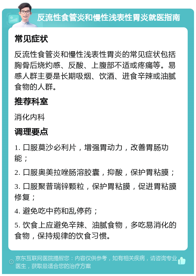 反流性食管炎和慢性浅表性胃炎就医指南 常见症状 反流性食管炎和慢性浅表性胃炎的常见症状包括胸骨后烧灼感、反酸、上腹部不适或疼痛等。易感人群主要是长期吸烟、饮酒、进食辛辣或油腻食物的人群。 推荐科室 消化内科 调理要点 1. 口服莫沙必利片，增强胃动力，改善胃肠功能； 2. 口服奥美拉唑肠溶胶囊，抑酸，保护胃粘膜； 3. 口服聚普瑞锌颗粒，保护胃粘膜，促进胃粘膜修复； 4. 避免吃中药和乱停药； 5. 饮食上应避免辛辣、油腻食物，多吃易消化的食物，保持规律的饮食习惯。