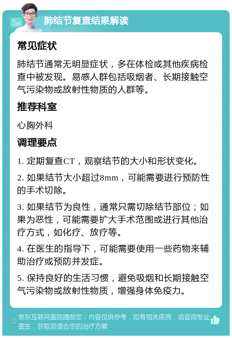 肺结节复查结果解读 常见症状 肺结节通常无明显症状，多在体检或其他疾病检查中被发现。易感人群包括吸烟者、长期接触空气污染物或放射性物质的人群等。 推荐科室 心胸外科 调理要点 1. 定期复查CT，观察结节的大小和形状变化。 2. 如果结节大小超过8mm，可能需要进行预防性的手术切除。 3. 如果结节为良性，通常只需切除结节部位；如果为恶性，可能需要扩大手术范围或进行其他治疗方式，如化疗、放疗等。 4. 在医生的指导下，可能需要使用一些药物来辅助治疗或预防并发症。 5. 保持良好的生活习惯，避免吸烟和长期接触空气污染物或放射性物质，增强身体免疫力。