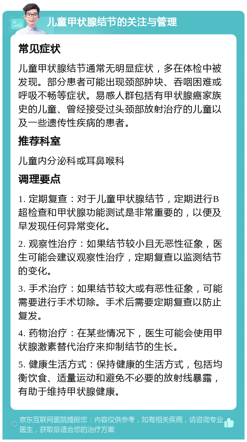 儿童甲状腺结节的关注与管理 常见症状 儿童甲状腺结节通常无明显症状，多在体检中被发现。部分患者可能出现颈部肿块、吞咽困难或呼吸不畅等症状。易感人群包括有甲状腺癌家族史的儿童、曾经接受过头颈部放射治疗的儿童以及一些遗传性疾病的患者。 推荐科室 儿童内分泌科或耳鼻喉科 调理要点 1. 定期复查：对于儿童甲状腺结节，定期进行B超检查和甲状腺功能测试是非常重要的，以便及早发现任何异常变化。 2. 观察性治疗：如果结节较小且无恶性征象，医生可能会建议观察性治疗，定期复查以监测结节的变化。 3. 手术治疗：如果结节较大或有恶性征象，可能需要进行手术切除。手术后需要定期复查以防止复发。 4. 药物治疗：在某些情况下，医生可能会使用甲状腺激素替代治疗来抑制结节的生长。 5. 健康生活方式：保持健康的生活方式，包括均衡饮食、适量运动和避免不必要的放射线暴露，有助于维持甲状腺健康。