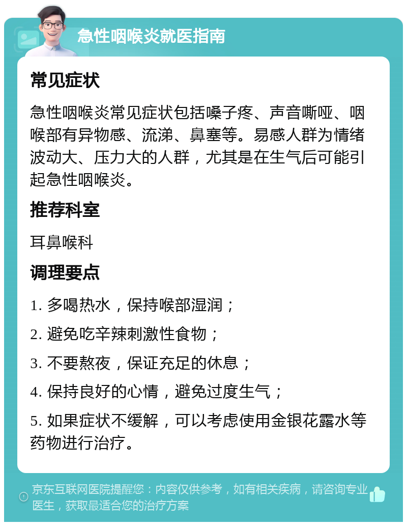 急性咽喉炎就医指南 常见症状 急性咽喉炎常见症状包括嗓子疼、声音嘶哑、咽喉部有异物感、流涕、鼻塞等。易感人群为情绪波动大、压力大的人群，尤其是在生气后可能引起急性咽喉炎。 推荐科室 耳鼻喉科 调理要点 1. 多喝热水，保持喉部湿润； 2. 避免吃辛辣刺激性食物； 3. 不要熬夜，保证充足的休息； 4. 保持良好的心情，避免过度生气； 5. 如果症状不缓解，可以考虑使用金银花露水等药物进行治疗。