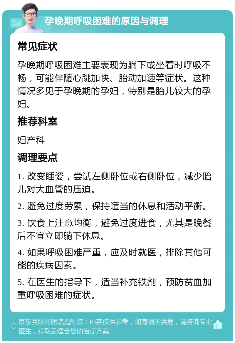 孕晚期呼吸困难的原因与调理 常见症状 孕晚期呼吸困难主要表现为躺下或坐着时呼吸不畅，可能伴随心跳加快、胎动加速等症状。这种情况多见于孕晚期的孕妇，特别是胎儿较大的孕妇。 推荐科室 妇产科 调理要点 1. 改变睡姿，尝试左侧卧位或右侧卧位，减少胎儿对大血管的压迫。 2. 避免过度劳累，保持适当的休息和活动平衡。 3. 饮食上注意均衡，避免过度进食，尤其是晚餐后不宜立即躺下休息。 4. 如果呼吸困难严重，应及时就医，排除其他可能的疾病因素。 5. 在医生的指导下，适当补充铁剂，预防贫血加重呼吸困难的症状。