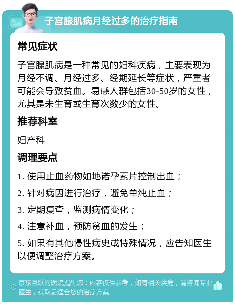 子宫腺肌病月经过多的治疗指南 常见症状 子宫腺肌病是一种常见的妇科疾病，主要表现为月经不调、月经过多、经期延长等症状，严重者可能会导致贫血。易感人群包括30-50岁的女性，尤其是未生育或生育次数少的女性。 推荐科室 妇产科 调理要点 1. 使用止血药物如地诺孕素片控制出血； 2. 针对病因进行治疗，避免单纯止血； 3. 定期复查，监测病情变化； 4. 注意补血，预防贫血的发生； 5. 如果有其他慢性病史或特殊情况，应告知医生以便调整治疗方案。