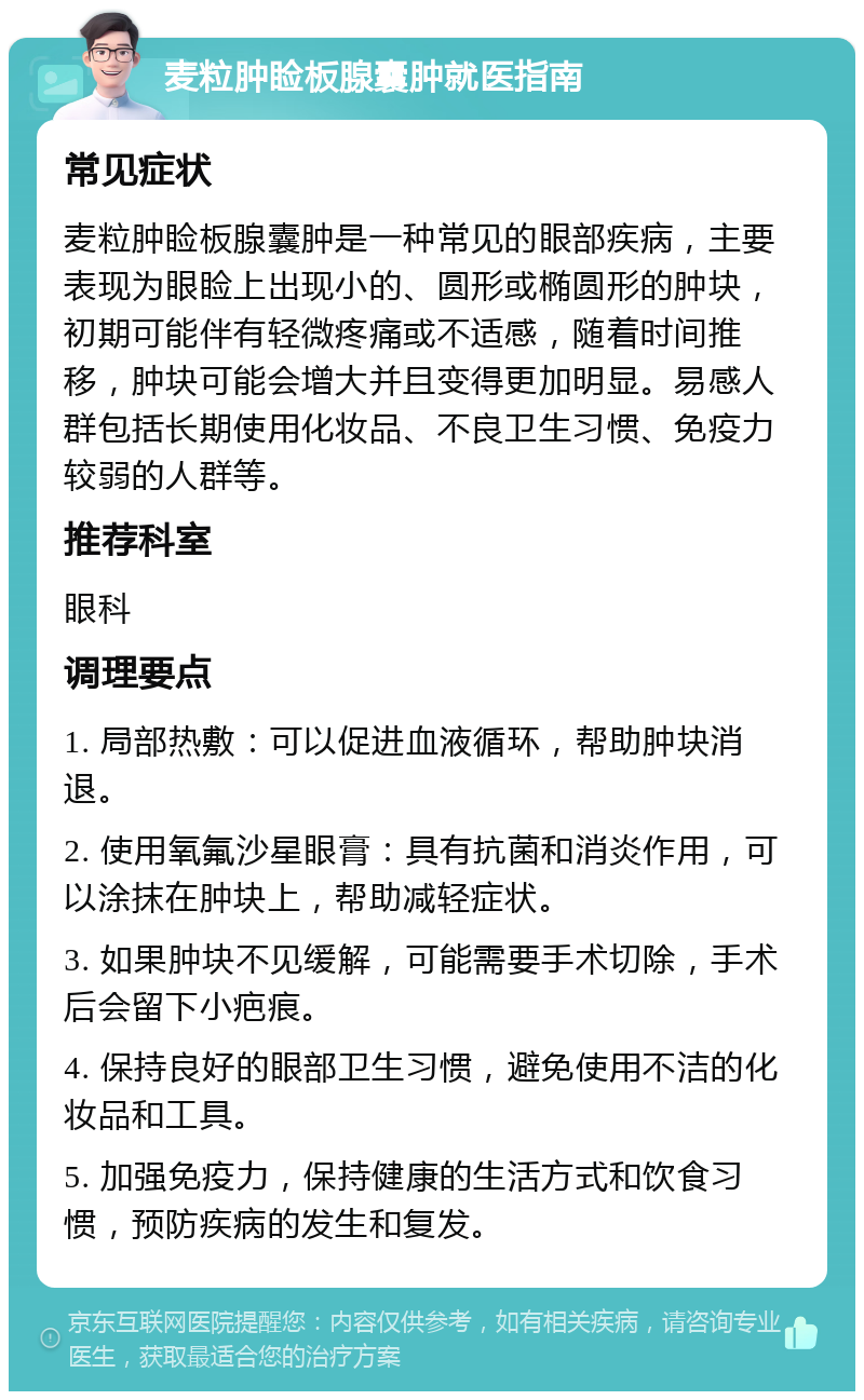 麦粒肿睑板腺囊肿就医指南 常见症状 麦粒肿睑板腺囊肿是一种常见的眼部疾病，主要表现为眼睑上出现小的、圆形或椭圆形的肿块，初期可能伴有轻微疼痛或不适感，随着时间推移，肿块可能会增大并且变得更加明显。易感人群包括长期使用化妆品、不良卫生习惯、免疫力较弱的人群等。 推荐科室 眼科 调理要点 1. 局部热敷：可以促进血液循环，帮助肿块消退。 2. 使用氧氟沙星眼膏：具有抗菌和消炎作用，可以涂抹在肿块上，帮助减轻症状。 3. 如果肿块不见缓解，可能需要手术切除，手术后会留下小疤痕。 4. 保持良好的眼部卫生习惯，避免使用不洁的化妆品和工具。 5. 加强免疫力，保持健康的生活方式和饮食习惯，预防疾病的发生和复发。