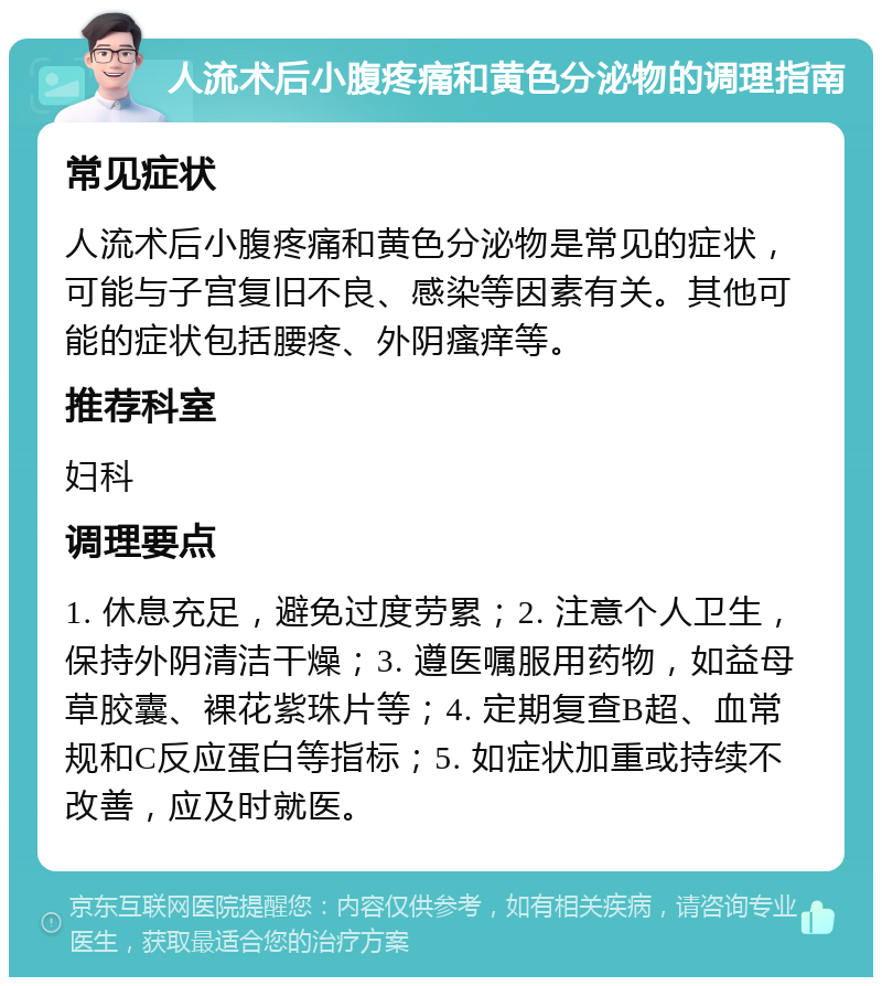 人流术后小腹疼痛和黄色分泌物的调理指南 常见症状 人流术后小腹疼痛和黄色分泌物是常见的症状，可能与子宫复旧不良、感染等因素有关。其他可能的症状包括腰疼、外阴瘙痒等。 推荐科室 妇科 调理要点 1. 休息充足，避免过度劳累；2. 注意个人卫生，保持外阴清洁干燥；3. 遵医嘱服用药物，如益母草胶囊、裸花紫珠片等；4. 定期复查B超、血常规和C反应蛋白等指标；5. 如症状加重或持续不改善，应及时就医。