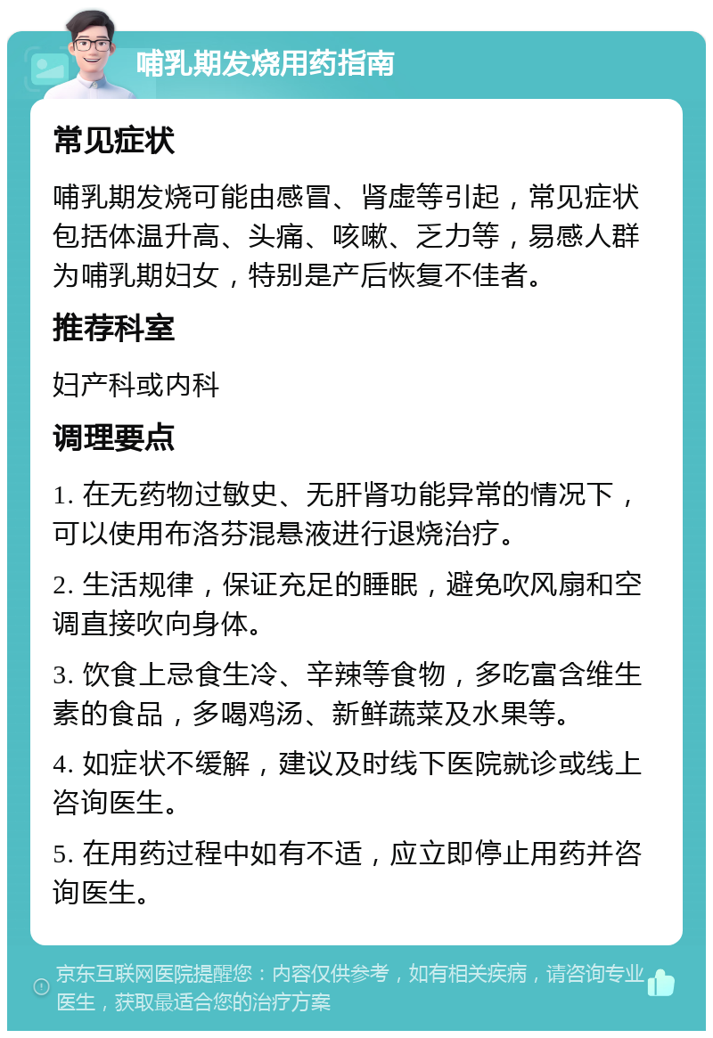 哺乳期发烧用药指南 常见症状 哺乳期发烧可能由感冒、肾虚等引起，常见症状包括体温升高、头痛、咳嗽、乏力等，易感人群为哺乳期妇女，特别是产后恢复不佳者。 推荐科室 妇产科或内科 调理要点 1. 在无药物过敏史、无肝肾功能异常的情况下，可以使用布洛芬混悬液进行退烧治疗。 2. 生活规律，保证充足的睡眠，避免吹风扇和空调直接吹向身体。 3. 饮食上忌食生冷、辛辣等食物，多吃富含维生素的食品，多喝鸡汤、新鲜蔬菜及水果等。 4. 如症状不缓解，建议及时线下医院就诊或线上咨询医生。 5. 在用药过程中如有不适，应立即停止用药并咨询医生。