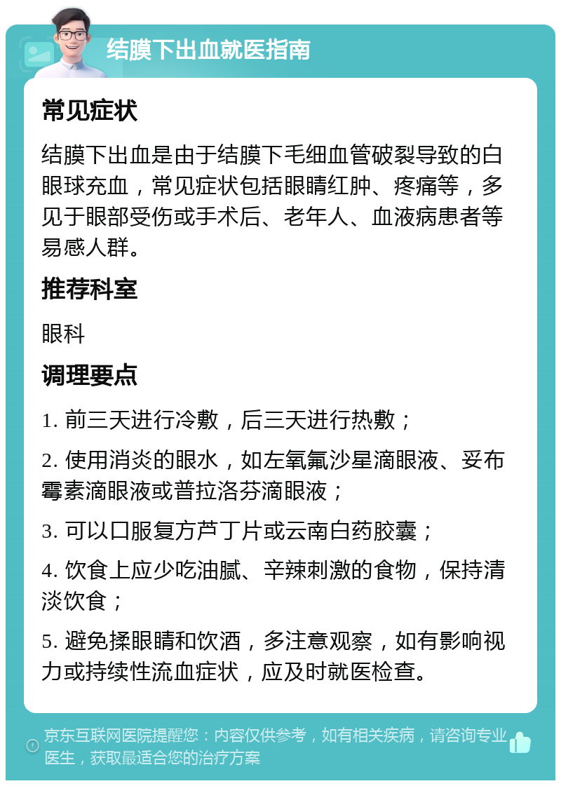 结膜下出血就医指南 常见症状 结膜下出血是由于结膜下毛细血管破裂导致的白眼球充血，常见症状包括眼睛红肿、疼痛等，多见于眼部受伤或手术后、老年人、血液病患者等易感人群。 推荐科室 眼科 调理要点 1. 前三天进行冷敷，后三天进行热敷； 2. 使用消炎的眼水，如左氧氟沙星滴眼液、妥布霉素滴眼液或普拉洛芬滴眼液； 3. 可以口服复方芦丁片或云南白药胶囊； 4. 饮食上应少吃油腻、辛辣刺激的食物，保持清淡饮食； 5. 避免揉眼睛和饮酒，多注意观察，如有影响视力或持续性流血症状，应及时就医检查。