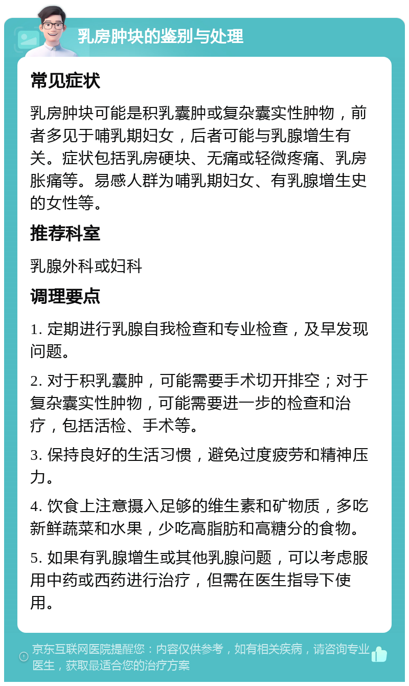 乳房肿块的鉴别与处理 常见症状 乳房肿块可能是积乳囊肿或复杂囊实性肿物，前者多见于哺乳期妇女，后者可能与乳腺增生有关。症状包括乳房硬块、无痛或轻微疼痛、乳房胀痛等。易感人群为哺乳期妇女、有乳腺增生史的女性等。 推荐科室 乳腺外科或妇科 调理要点 1. 定期进行乳腺自我检查和专业检查，及早发现问题。 2. 对于积乳囊肿，可能需要手术切开排空；对于复杂囊实性肿物，可能需要进一步的检查和治疗，包括活检、手术等。 3. 保持良好的生活习惯，避免过度疲劳和精神压力。 4. 饮食上注意摄入足够的维生素和矿物质，多吃新鲜蔬菜和水果，少吃高脂肪和高糖分的食物。 5. 如果有乳腺增生或其他乳腺问题，可以考虑服用中药或西药进行治疗，但需在医生指导下使用。