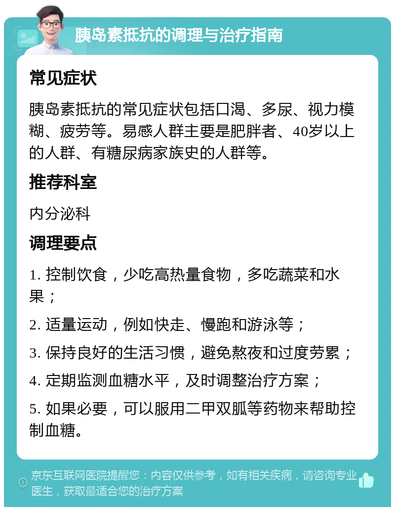 胰岛素抵抗的调理与治疗指南 常见症状 胰岛素抵抗的常见症状包括口渴、多尿、视力模糊、疲劳等。易感人群主要是肥胖者、40岁以上的人群、有糖尿病家族史的人群等。 推荐科室 内分泌科 调理要点 1. 控制饮食，少吃高热量食物，多吃蔬菜和水果； 2. 适量运动，例如快走、慢跑和游泳等； 3. 保持良好的生活习惯，避免熬夜和过度劳累； 4. 定期监测血糖水平，及时调整治疗方案； 5. 如果必要，可以服用二甲双胍等药物来帮助控制血糖。