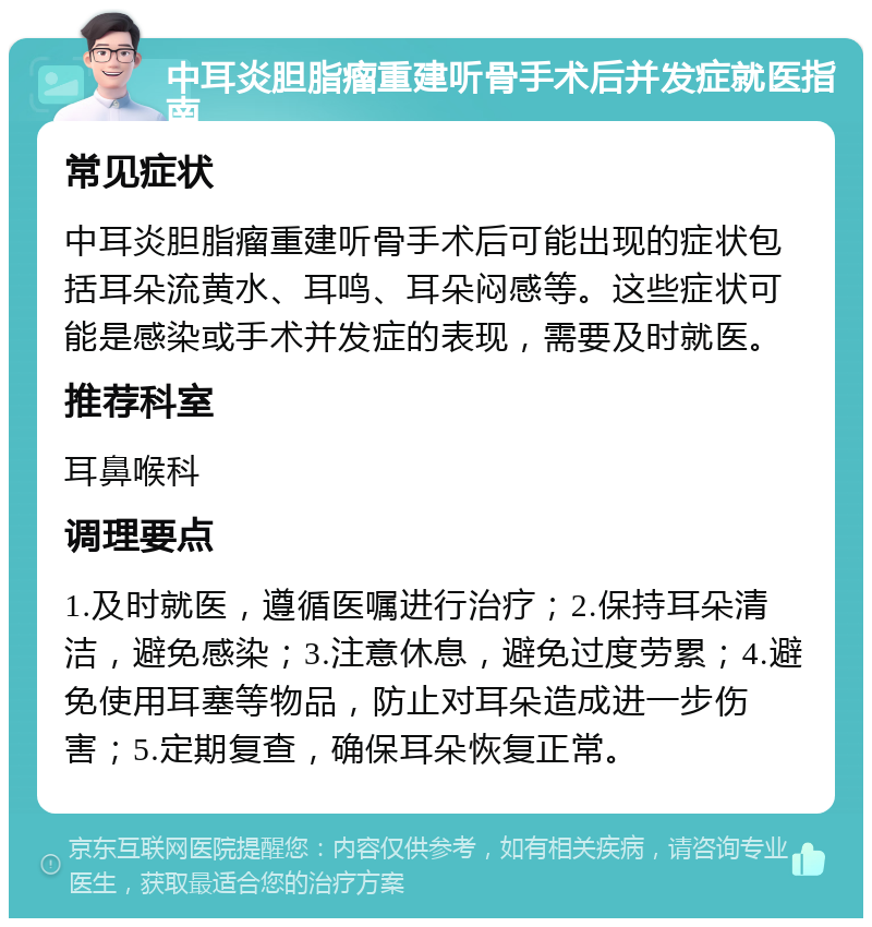 中耳炎胆脂瘤重建听骨手术后并发症就医指南 常见症状 中耳炎胆脂瘤重建听骨手术后可能出现的症状包括耳朵流黄水、耳鸣、耳朵闷感等。这些症状可能是感染或手术并发症的表现，需要及时就医。 推荐科室 耳鼻喉科 调理要点 1.及时就医，遵循医嘱进行治疗；2.保持耳朵清洁，避免感染；3.注意休息，避免过度劳累；4.避免使用耳塞等物品，防止对耳朵造成进一步伤害；5.定期复查，确保耳朵恢复正常。