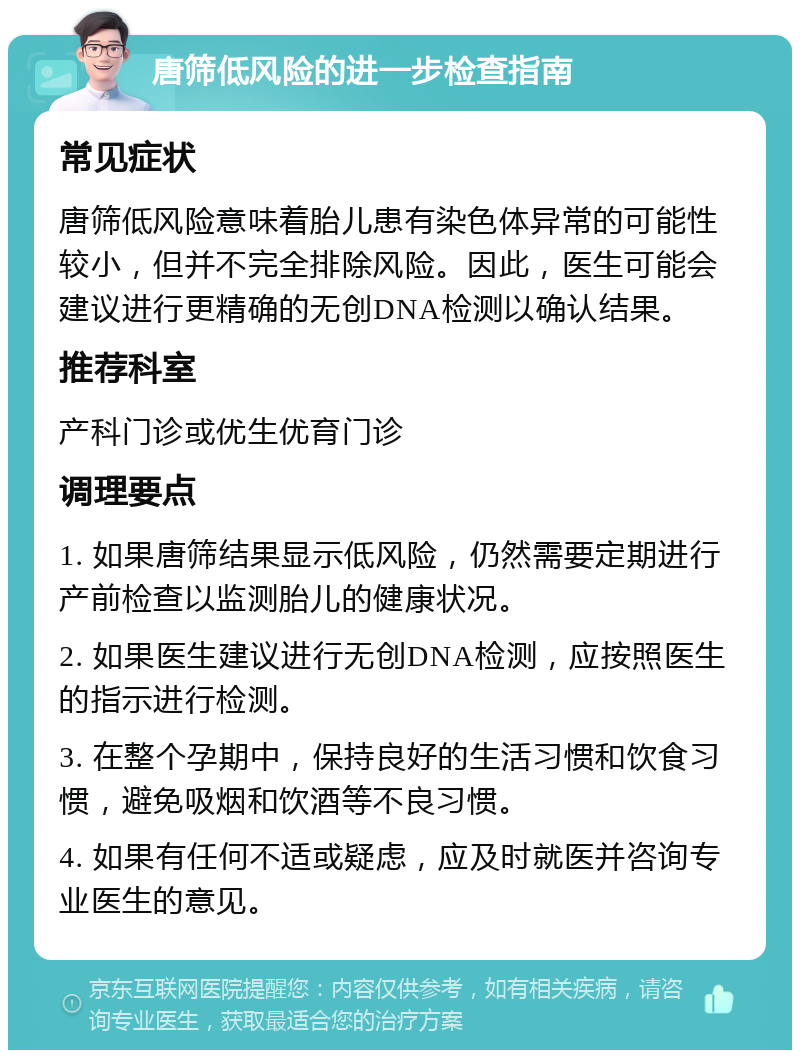 唐筛低风险的进一步检查指南 常见症状 唐筛低风险意味着胎儿患有染色体异常的可能性较小，但并不完全排除风险。因此，医生可能会建议进行更精确的无创DNA检测以确认结果。 推荐科室 产科门诊或优生优育门诊 调理要点 1. 如果唐筛结果显示低风险，仍然需要定期进行产前检查以监测胎儿的健康状况。 2. 如果医生建议进行无创DNA检测，应按照医生的指示进行检测。 3. 在整个孕期中，保持良好的生活习惯和饮食习惯，避免吸烟和饮酒等不良习惯。 4. 如果有任何不适或疑虑，应及时就医并咨询专业医生的意见。