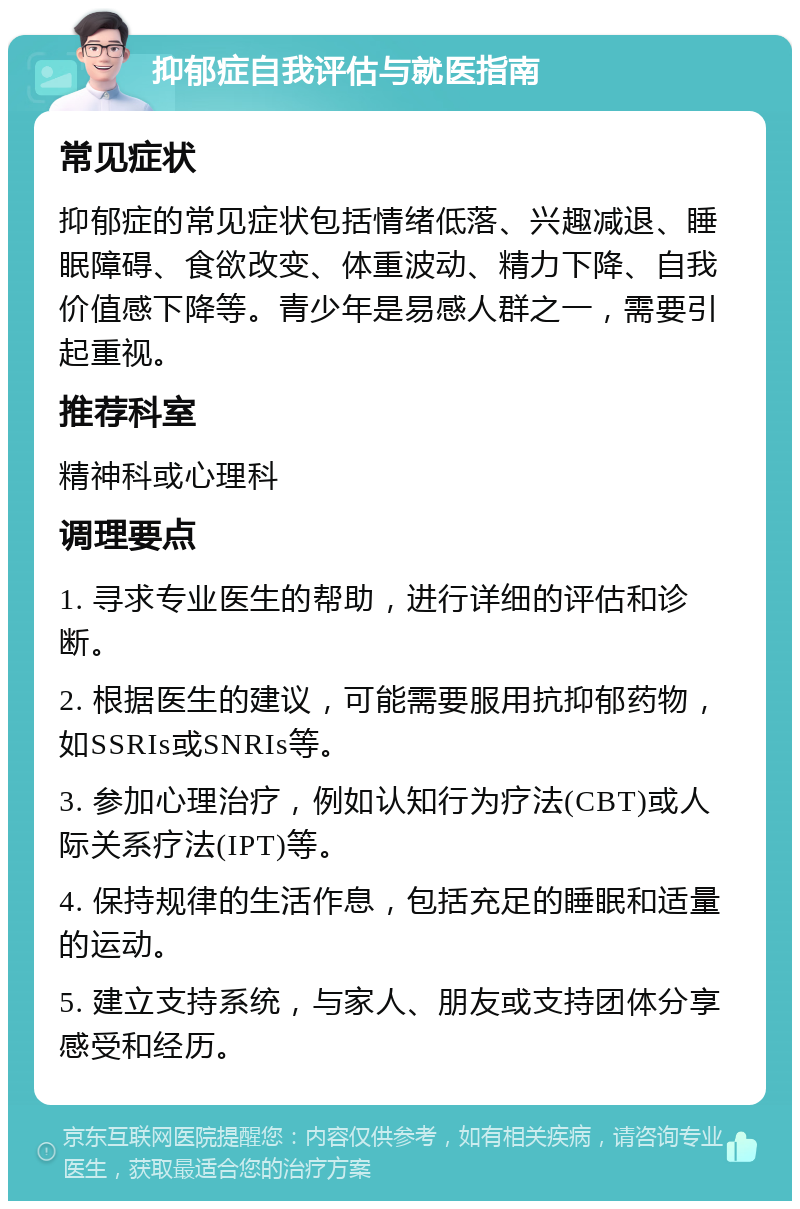 抑郁症自我评估与就医指南 常见症状 抑郁症的常见症状包括情绪低落、兴趣减退、睡眠障碍、食欲改变、体重波动、精力下降、自我价值感下降等。青少年是易感人群之一，需要引起重视。 推荐科室 精神科或心理科 调理要点 1. 寻求专业医生的帮助，进行详细的评估和诊断。 2. 根据医生的建议，可能需要服用抗抑郁药物，如SSRIs或SNRIs等。 3. 参加心理治疗，例如认知行为疗法(CBT)或人际关系疗法(IPT)等。 4. 保持规律的生活作息，包括充足的睡眠和适量的运动。 5. 建立支持系统，与家人、朋友或支持团体分享感受和经历。