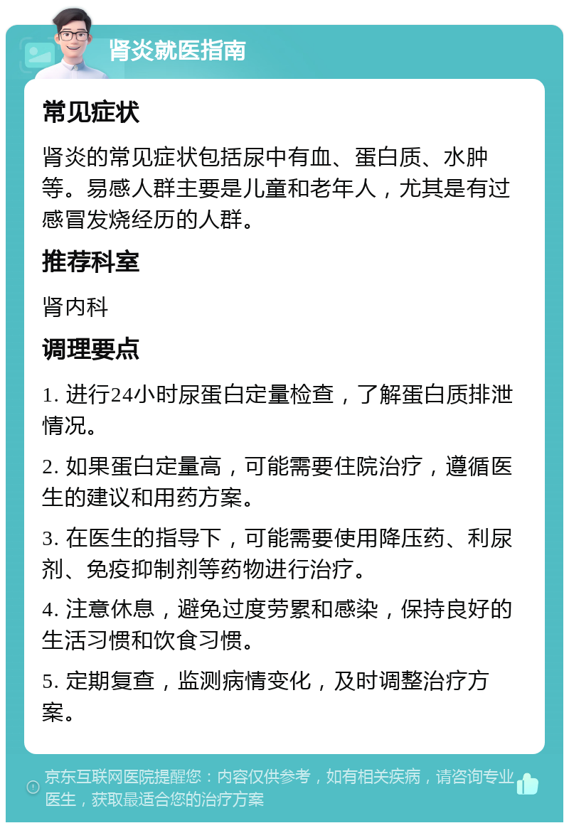 肾炎就医指南 常见症状 肾炎的常见症状包括尿中有血、蛋白质、水肿等。易感人群主要是儿童和老年人，尤其是有过感冒发烧经历的人群。 推荐科室 肾内科 调理要点 1. 进行24小时尿蛋白定量检查，了解蛋白质排泄情况。 2. 如果蛋白定量高，可能需要住院治疗，遵循医生的建议和用药方案。 3. 在医生的指导下，可能需要使用降压药、利尿剂、免疫抑制剂等药物进行治疗。 4. 注意休息，避免过度劳累和感染，保持良好的生活习惯和饮食习惯。 5. 定期复查，监测病情变化，及时调整治疗方案。