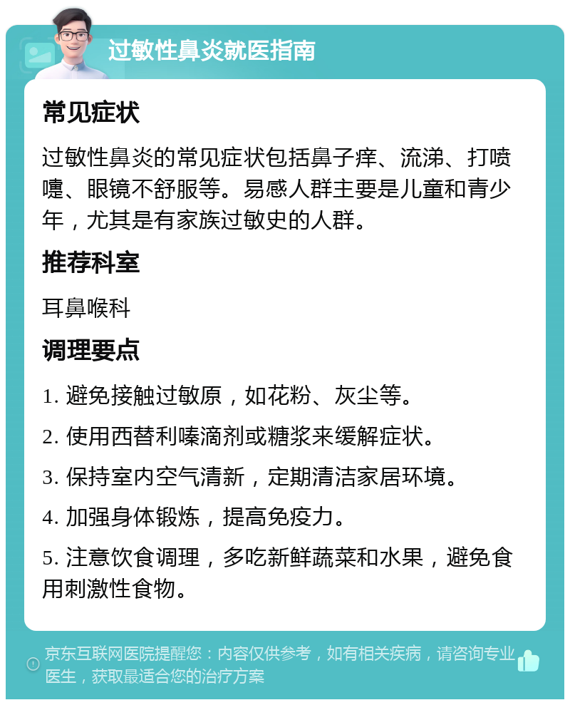 过敏性鼻炎就医指南 常见症状 过敏性鼻炎的常见症状包括鼻子痒、流涕、打喷嚏、眼镜不舒服等。易感人群主要是儿童和青少年，尤其是有家族过敏史的人群。 推荐科室 耳鼻喉科 调理要点 1. 避免接触过敏原，如花粉、灰尘等。 2. 使用西替利嗪滴剂或糖浆来缓解症状。 3. 保持室内空气清新，定期清洁家居环境。 4. 加强身体锻炼，提高免疫力。 5. 注意饮食调理，多吃新鲜蔬菜和水果，避免食用刺激性食物。