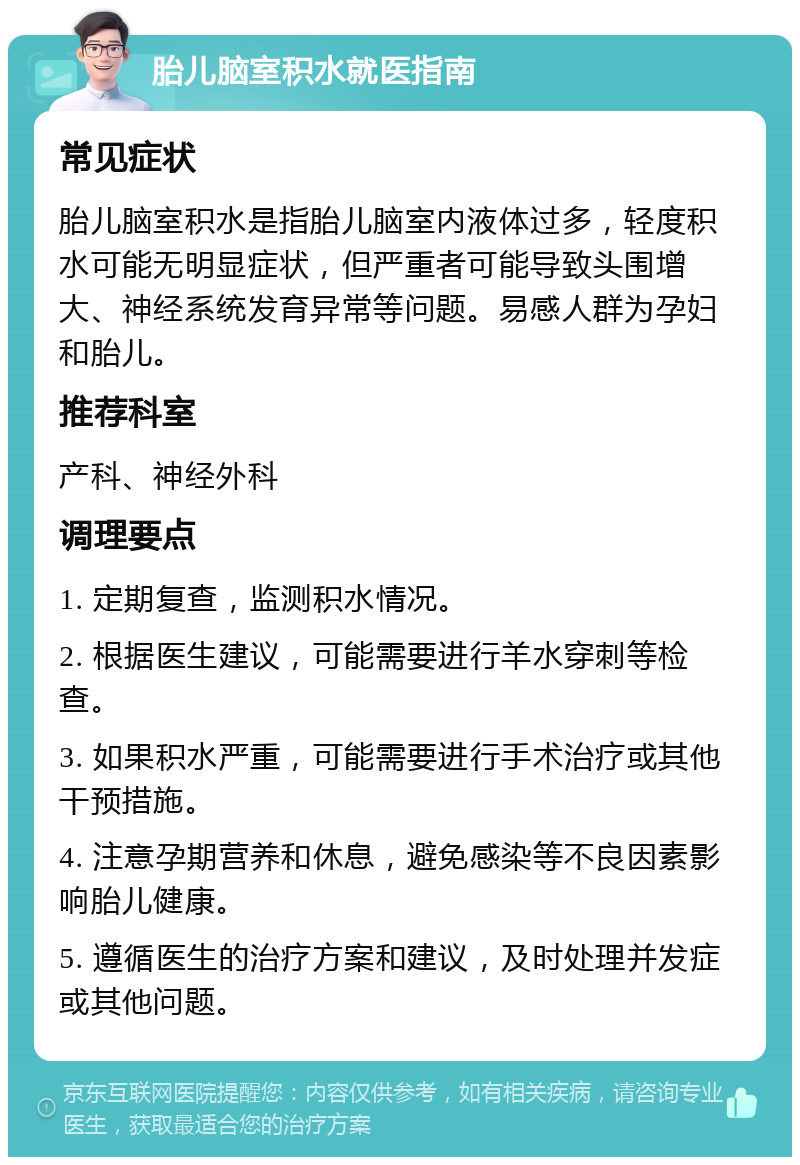 胎儿脑室积水就医指南 常见症状 胎儿脑室积水是指胎儿脑室内液体过多，轻度积水可能无明显症状，但严重者可能导致头围增大、神经系统发育异常等问题。易感人群为孕妇和胎儿。 推荐科室 产科、神经外科 调理要点 1. 定期复查，监测积水情况。 2. 根据医生建议，可能需要进行羊水穿刺等检查。 3. 如果积水严重，可能需要进行手术治疗或其他干预措施。 4. 注意孕期营养和休息，避免感染等不良因素影响胎儿健康。 5. 遵循医生的治疗方案和建议，及时处理并发症或其他问题。