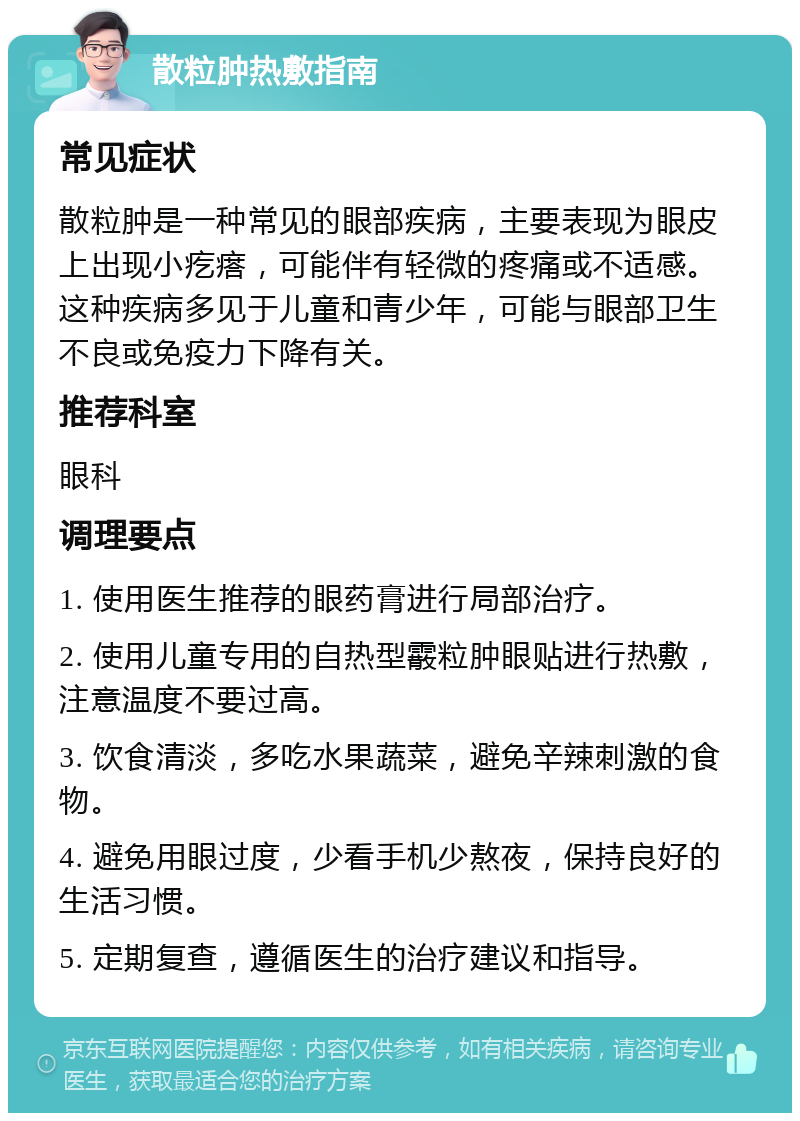 散粒肿热敷指南 常见症状 散粒肿是一种常见的眼部疾病，主要表现为眼皮上出现小疙瘩，可能伴有轻微的疼痛或不适感。这种疾病多见于儿童和青少年，可能与眼部卫生不良或免疫力下降有关。 推荐科室 眼科 调理要点 1. 使用医生推荐的眼药膏进行局部治疗。 2. 使用儿童专用的自热型霰粒肿眼贴进行热敷，注意温度不要过高。 3. 饮食清淡，多吃水果蔬菜，避免辛辣刺激的食物。 4. 避免用眼过度，少看手机少熬夜，保持良好的生活习惯。 5. 定期复查，遵循医生的治疗建议和指导。