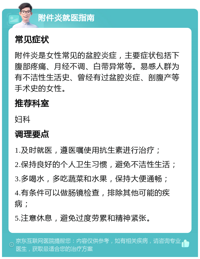 附件炎就医指南 常见症状 附件炎是女性常见的盆腔炎症，主要症状包括下腹部疼痛、月经不调、白带异常等。易感人群为有不洁性生活史、曾经有过盆腔炎症、剖腹产等手术史的女性。 推荐科室 妇科 调理要点 1.及时就医，遵医嘱使用抗生素进行治疗； 2.保持良好的个人卫生习惯，避免不洁性生活； 3.多喝水，多吃蔬菜和水果，保持大便通畅； 4.有条件可以做肠镜检查，排除其他可能的疾病； 5.注意休息，避免过度劳累和精神紧张。