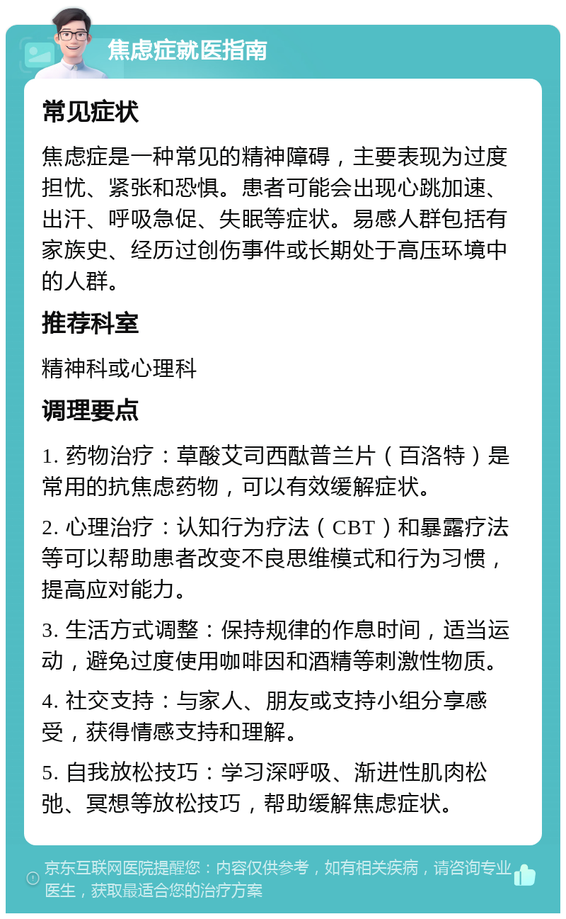 焦虑症就医指南 常见症状 焦虑症是一种常见的精神障碍，主要表现为过度担忧、紧张和恐惧。患者可能会出现心跳加速、出汗、呼吸急促、失眠等症状。易感人群包括有家族史、经历过创伤事件或长期处于高压环境中的人群。 推荐科室 精神科或心理科 调理要点 1. 药物治疗：草酸艾司西酞普兰片（百洛特）是常用的抗焦虑药物，可以有效缓解症状。 2. 心理治疗：认知行为疗法（CBT）和暴露疗法等可以帮助患者改变不良思维模式和行为习惯，提高应对能力。 3. 生活方式调整：保持规律的作息时间，适当运动，避免过度使用咖啡因和酒精等刺激性物质。 4. 社交支持：与家人、朋友或支持小组分享感受，获得情感支持和理解。 5. 自我放松技巧：学习深呼吸、渐进性肌肉松弛、冥想等放松技巧，帮助缓解焦虑症状。