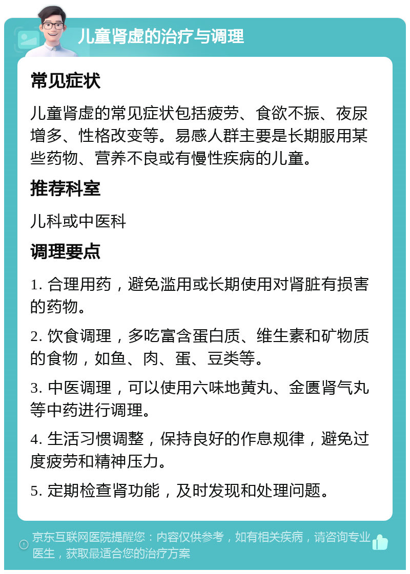 儿童肾虚的治疗与调理 常见症状 儿童肾虚的常见症状包括疲劳、食欲不振、夜尿增多、性格改变等。易感人群主要是长期服用某些药物、营养不良或有慢性疾病的儿童。 推荐科室 儿科或中医科 调理要点 1. 合理用药，避免滥用或长期使用对肾脏有损害的药物。 2. 饮食调理，多吃富含蛋白质、维生素和矿物质的食物，如鱼、肉、蛋、豆类等。 3. 中医调理，可以使用六味地黄丸、金匮肾气丸等中药进行调理。 4. 生活习惯调整，保持良好的作息规律，避免过度疲劳和精神压力。 5. 定期检查肾功能，及时发现和处理问题。