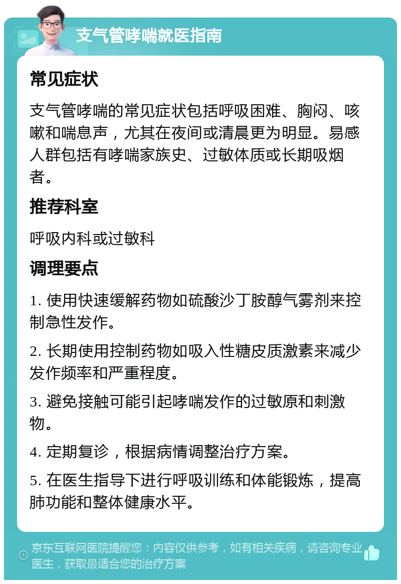 支气管哮喘就医指南 常见症状 支气管哮喘的常见症状包括呼吸困难、胸闷、咳嗽和喘息声，尤其在夜间或清晨更为明显。易感人群包括有哮喘家族史、过敏体质或长期吸烟者。 推荐科室 呼吸内科或过敏科 调理要点 1. 使用快速缓解药物如硫酸沙丁胺醇气雾剂来控制急性发作。 2. 长期使用控制药物如吸入性糖皮质激素来减少发作频率和严重程度。 3. 避免接触可能引起哮喘发作的过敏原和刺激物。 4. 定期复诊，根据病情调整治疗方案。 5. 在医生指导下进行呼吸训练和体能锻炼，提高肺功能和整体健康水平。