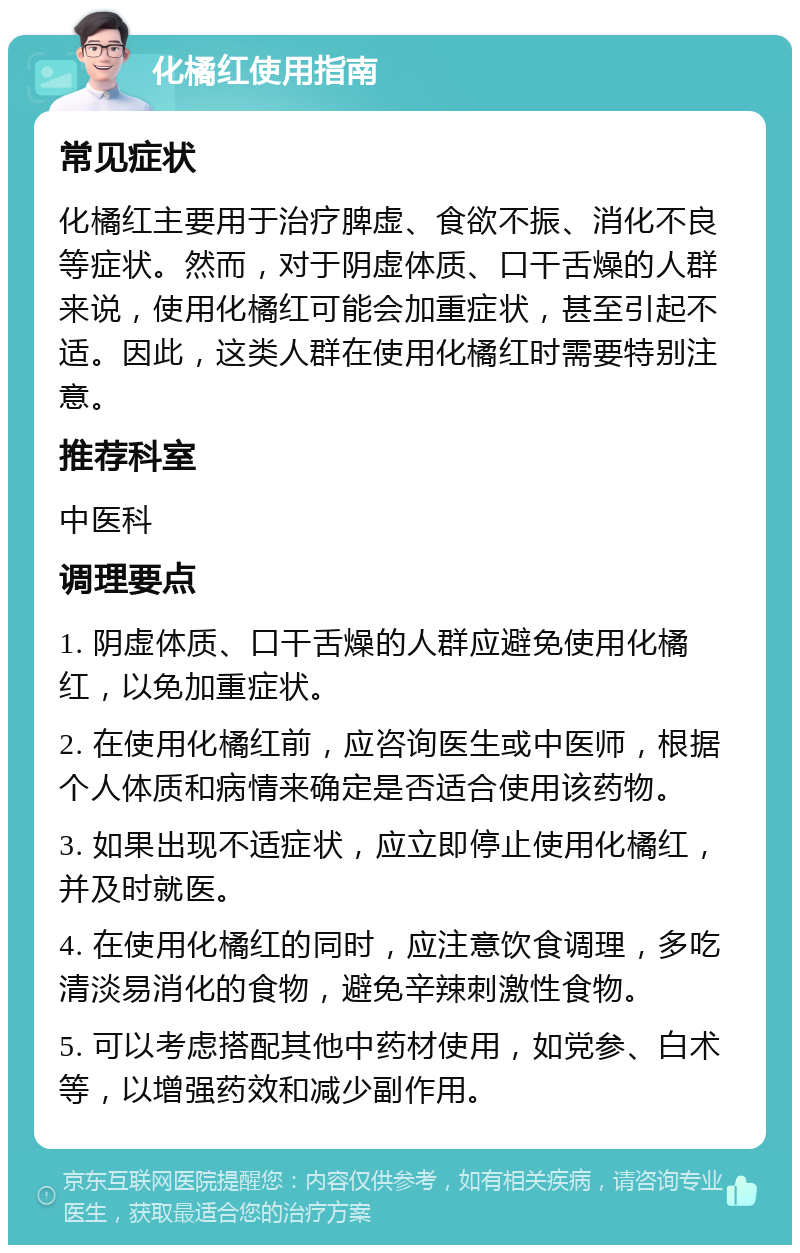 化橘红使用指南 常见症状 化橘红主要用于治疗脾虚、食欲不振、消化不良等症状。然而，对于阴虚体质、口干舌燥的人群来说，使用化橘红可能会加重症状，甚至引起不适。因此，这类人群在使用化橘红时需要特别注意。 推荐科室 中医科 调理要点 1. 阴虚体质、口干舌燥的人群应避免使用化橘红，以免加重症状。 2. 在使用化橘红前，应咨询医生或中医师，根据个人体质和病情来确定是否适合使用该药物。 3. 如果出现不适症状，应立即停止使用化橘红，并及时就医。 4. 在使用化橘红的同时，应注意饮食调理，多吃清淡易消化的食物，避免辛辣刺激性食物。 5. 可以考虑搭配其他中药材使用，如党参、白术等，以增强药效和减少副作用。