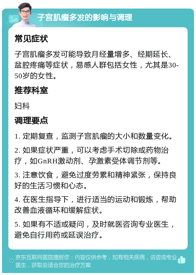 子宫肌瘤多发的影响与调理 常见症状 子宫肌瘤多发可能导致月经量增多、经期延长、盆腔疼痛等症状，易感人群包括女性，尤其是30-50岁的女性。 推荐科室 妇科 调理要点 1. 定期复查，监测子宫肌瘤的大小和数量变化。 2. 如果症状严重，可以考虑手术切除或药物治疗，如GnRH激动剂、孕激素受体调节剂等。 3. 注意饮食，避免过度劳累和精神紧张，保持良好的生活习惯和心态。 4. 在医生指导下，进行适当的运动和锻炼，帮助改善血液循环和缓解症状。 5. 如果有不适或疑问，及时就医咨询专业医生，避免自行用药或延误治疗。