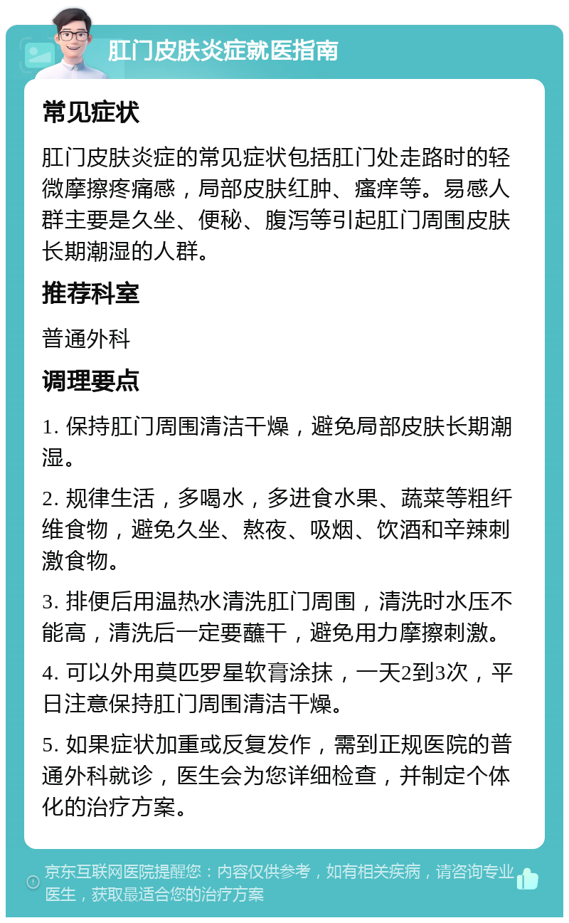 肛门皮肤炎症就医指南 常见症状 肛门皮肤炎症的常见症状包括肛门处走路时的轻微摩擦疼痛感，局部皮肤红肿、瘙痒等。易感人群主要是久坐、便秘、腹泻等引起肛门周围皮肤长期潮湿的人群。 推荐科室 普通外科 调理要点 1. 保持肛门周围清洁干燥，避免局部皮肤长期潮湿。 2. 规律生活，多喝水，多进食水果、蔬菜等粗纤维食物，避免久坐、熬夜、吸烟、饮酒和辛辣刺激食物。 3. 排便后用温热水清洗肛门周围，清洗时水压不能高，清洗后一定要蘸干，避免用力摩擦刺激。 4. 可以外用莫匹罗星软膏涂抹，一天2到3次，平日注意保持肛门周围清洁干燥。 5. 如果症状加重或反复发作，需到正规医院的普通外科就诊，医生会为您详细检查，并制定个体化的治疗方案。