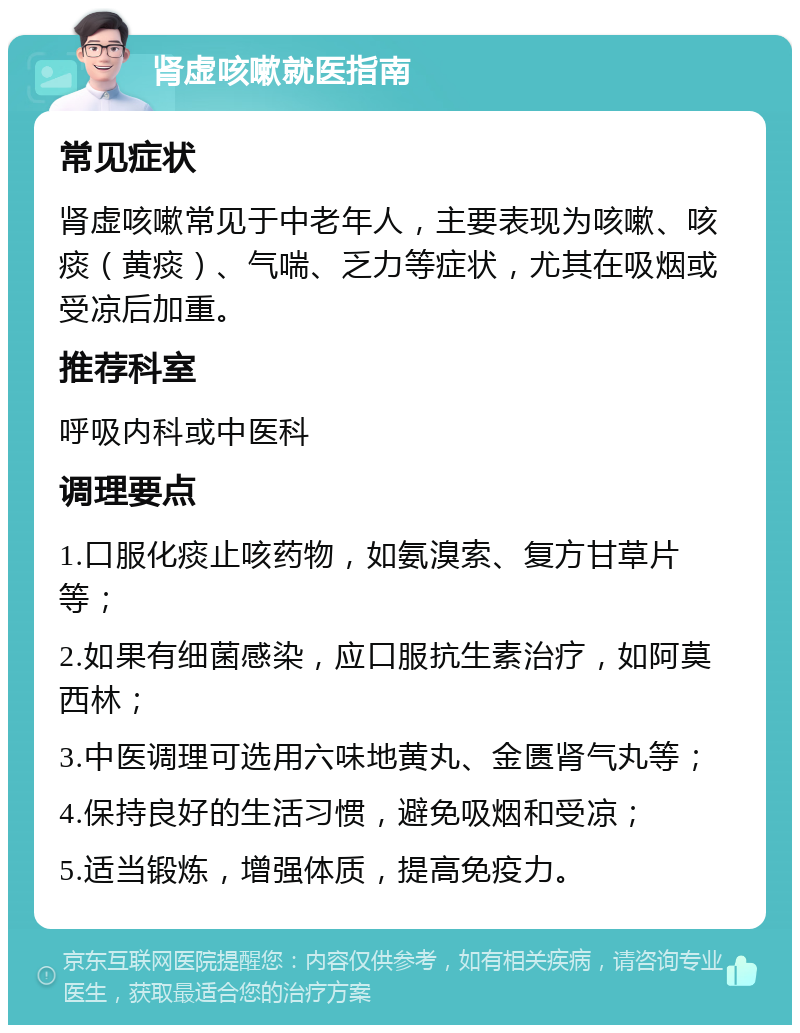 肾虚咳嗽就医指南 常见症状 肾虚咳嗽常见于中老年人，主要表现为咳嗽、咳痰（黄痰）、气喘、乏力等症状，尤其在吸烟或受凉后加重。 推荐科室 呼吸内科或中医科 调理要点 1.口服化痰止咳药物，如氨溴索、复方甘草片等； 2.如果有细菌感染，应口服抗生素治疗，如阿莫西林； 3.中医调理可选用六味地黄丸、金匮肾气丸等； 4.保持良好的生活习惯，避免吸烟和受凉； 5.适当锻炼，增强体质，提高免疫力。