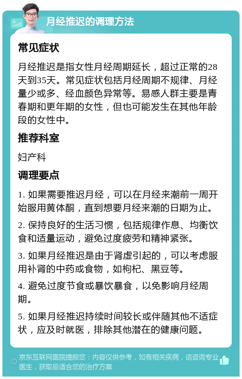 月经推迟的调理方法 常见症状 月经推迟是指女性月经周期延长，超过正常的28天到35天。常见症状包括月经周期不规律、月经量少或多、经血颜色异常等。易感人群主要是青春期和更年期的女性，但也可能发生在其他年龄段的女性中。 推荐科室 妇产科 调理要点 1. 如果需要推迟月经，可以在月经来潮前一周开始服用黄体酮，直到想要月经来潮的日期为止。 2. 保持良好的生活习惯，包括规律作息、均衡饮食和适量运动，避免过度疲劳和精神紧张。 3. 如果月经推迟是由于肾虚引起的，可以考虑服用补肾的中药或食物，如枸杞、黑豆等。 4. 避免过度节食或暴饮暴食，以免影响月经周期。 5. 如果月经推迟持续时间较长或伴随其他不适症状，应及时就医，排除其他潜在的健康问题。