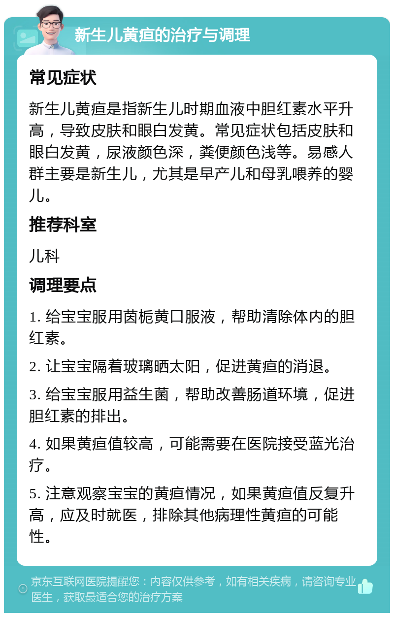 新生儿黄疸的治疗与调理 常见症状 新生儿黄疸是指新生儿时期血液中胆红素水平升高，导致皮肤和眼白发黄。常见症状包括皮肤和眼白发黄，尿液颜色深，粪便颜色浅等。易感人群主要是新生儿，尤其是早产儿和母乳喂养的婴儿。 推荐科室 儿科 调理要点 1. 给宝宝服用茵栀黄口服液，帮助清除体内的胆红素。 2. 让宝宝隔着玻璃晒太阳，促进黄疸的消退。 3. 给宝宝服用益生菌，帮助改善肠道环境，促进胆红素的排出。 4. 如果黄疸值较高，可能需要在医院接受蓝光治疗。 5. 注意观察宝宝的黄疸情况，如果黄疸值反复升高，应及时就医，排除其他病理性黄疸的可能性。