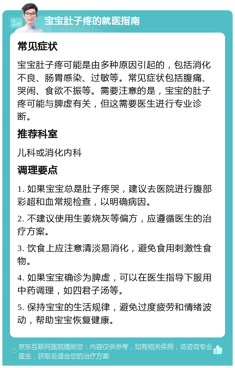 宝宝肚子疼的就医指南 常见症状 宝宝肚子疼可能是由多种原因引起的，包括消化不良、肠胃感染、过敏等。常见症状包括腹痛、哭闹、食欲不振等。需要注意的是，宝宝的肚子疼可能与脾虚有关，但这需要医生进行专业诊断。 推荐科室 儿科或消化内科 调理要点 1. 如果宝宝总是肚子疼哭，建议去医院进行腹部彩超和血常规检查，以明确病因。 2. 不建议使用生姜烧灰等偏方，应遵循医生的治疗方案。 3. 饮食上应注意清淡易消化，避免食用刺激性食物。 4. 如果宝宝确诊为脾虚，可以在医生指导下服用中药调理，如四君子汤等。 5. 保持宝宝的生活规律，避免过度疲劳和情绪波动，帮助宝宝恢复健康。