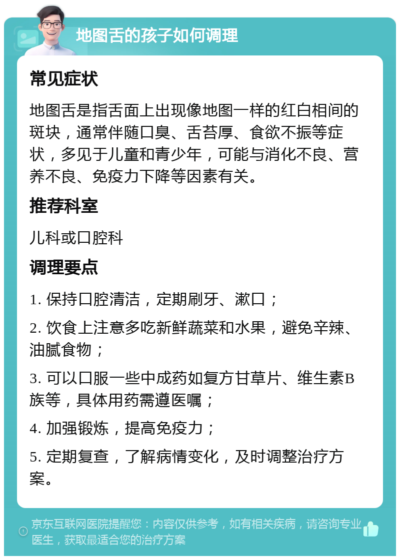 地图舌的孩子如何调理 常见症状 地图舌是指舌面上出现像地图一样的红白相间的斑块，通常伴随口臭、舌苔厚、食欲不振等症状，多见于儿童和青少年，可能与消化不良、营养不良、免疫力下降等因素有关。 推荐科室 儿科或口腔科 调理要点 1. 保持口腔清洁，定期刷牙、漱口； 2. 饮食上注意多吃新鲜蔬菜和水果，避免辛辣、油腻食物； 3. 可以口服一些中成药如复方甘草片、维生素B族等，具体用药需遵医嘱； 4. 加强锻炼，提高免疫力； 5. 定期复查，了解病情变化，及时调整治疗方案。