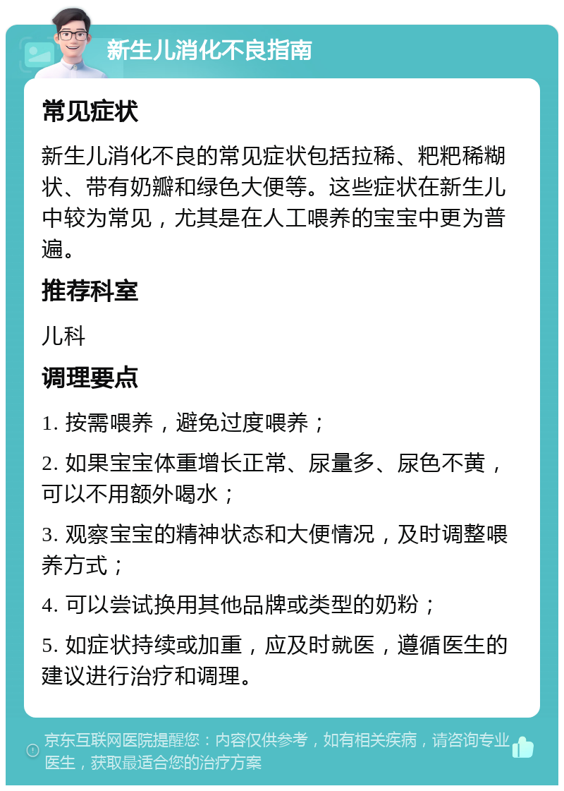 新生儿消化不良指南 常见症状 新生儿消化不良的常见症状包括拉稀、粑粑稀糊状、带有奶瓣和绿色大便等。这些症状在新生儿中较为常见，尤其是在人工喂养的宝宝中更为普遍。 推荐科室 儿科 调理要点 1. 按需喂养，避免过度喂养； 2. 如果宝宝体重增长正常、尿量多、尿色不黄，可以不用额外喝水； 3. 观察宝宝的精神状态和大便情况，及时调整喂养方式； 4. 可以尝试换用其他品牌或类型的奶粉； 5. 如症状持续或加重，应及时就医，遵循医生的建议进行治疗和调理。