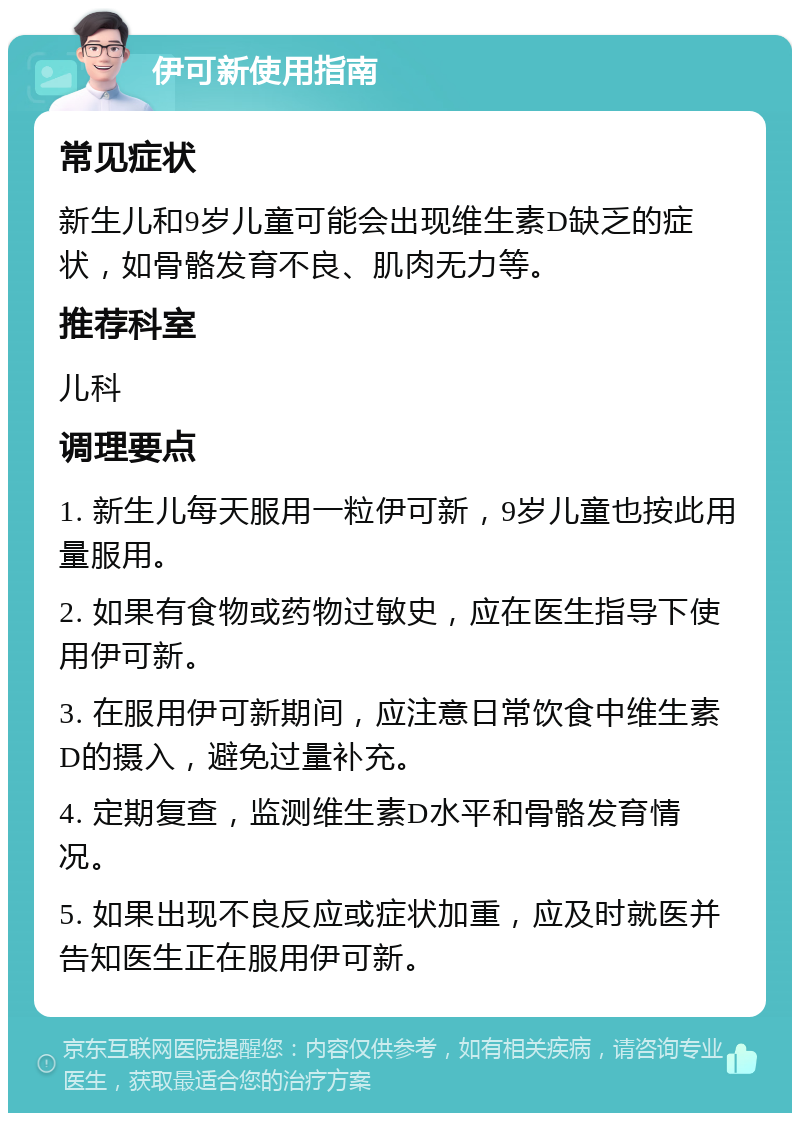 伊可新使用指南 常见症状 新生儿和9岁儿童可能会出现维生素D缺乏的症状，如骨骼发育不良、肌肉无力等。 推荐科室 儿科 调理要点 1. 新生儿每天服用一粒伊可新，9岁儿童也按此用量服用。 2. 如果有食物或药物过敏史，应在医生指导下使用伊可新。 3. 在服用伊可新期间，应注意日常饮食中维生素D的摄入，避免过量补充。 4. 定期复查，监测维生素D水平和骨骼发育情况。 5. 如果出现不良反应或症状加重，应及时就医并告知医生正在服用伊可新。