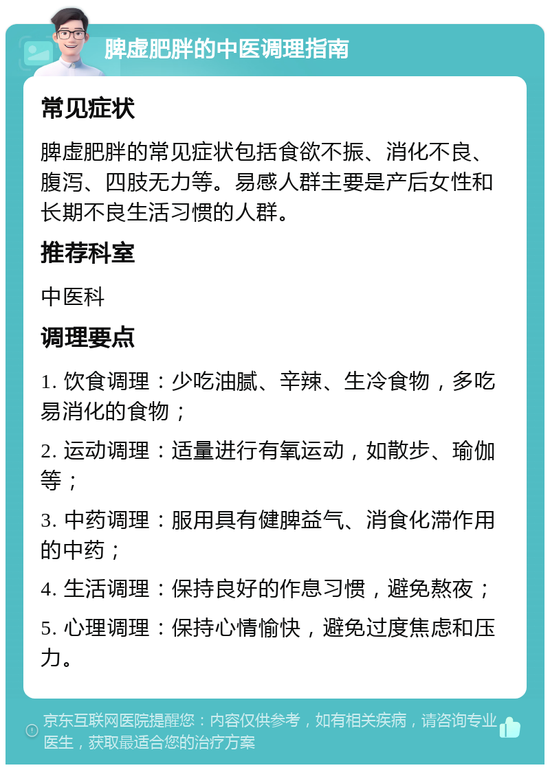 脾虚肥胖的中医调理指南 常见症状 脾虚肥胖的常见症状包括食欲不振、消化不良、腹泻、四肢无力等。易感人群主要是产后女性和长期不良生活习惯的人群。 推荐科室 中医科 调理要点 1. 饮食调理：少吃油腻、辛辣、生冷食物，多吃易消化的食物； 2. 运动调理：适量进行有氧运动，如散步、瑜伽等； 3. 中药调理：服用具有健脾益气、消食化滞作用的中药； 4. 生活调理：保持良好的作息习惯，避免熬夜； 5. 心理调理：保持心情愉快，避免过度焦虑和压力。