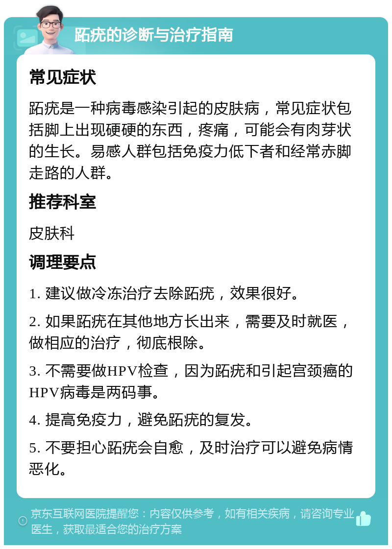 跖疣的诊断与治疗指南 常见症状 跖疣是一种病毒感染引起的皮肤病，常见症状包括脚上出现硬硬的东西，疼痛，可能会有肉芽状的生长。易感人群包括免疫力低下者和经常赤脚走路的人群。 推荐科室 皮肤科 调理要点 1. 建议做冷冻治疗去除跖疣，效果很好。 2. 如果跖疣在其他地方长出来，需要及时就医，做相应的治疗，彻底根除。 3. 不需要做HPV检查，因为跖疣和引起宫颈癌的HPV病毒是两码事。 4. 提高免疫力，避免跖疣的复发。 5. 不要担心跖疣会自愈，及时治疗可以避免病情恶化。