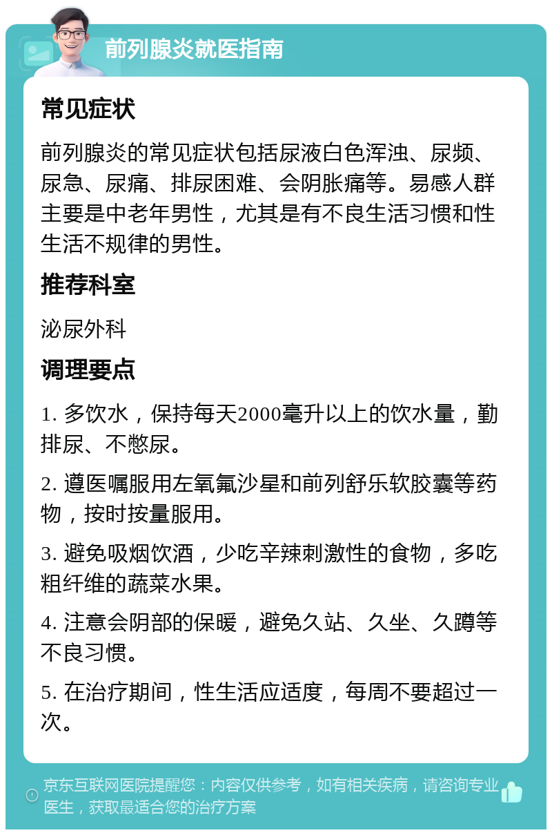 前列腺炎就医指南 常见症状 前列腺炎的常见症状包括尿液白色浑浊、尿频、尿急、尿痛、排尿困难、会阴胀痛等。易感人群主要是中老年男性，尤其是有不良生活习惯和性生活不规律的男性。 推荐科室 泌尿外科 调理要点 1. 多饮水，保持每天2000毫升以上的饮水量，勤排尿、不憋尿。 2. 遵医嘱服用左氧氟沙星和前列舒乐软胶囊等药物，按时按量服用。 3. 避免吸烟饮酒，少吃辛辣刺激性的食物，多吃粗纤维的蔬菜水果。 4. 注意会阴部的保暖，避免久站、久坐、久蹲等不良习惯。 5. 在治疗期间，性生活应适度，每周不要超过一次。